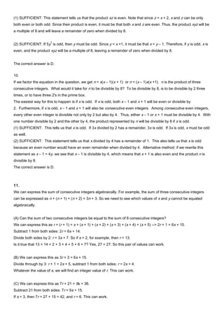 (1) SUFFICIENT: This statement tells us that the product xz is even. Note that since z = x + 2, x and z can be only
both even or both odd. Since their product is even, it must be that both x and z are even. Thus, the product xyz will be
a multiple of 8 and will leave a remainder of zero when divided by 8.
(2) SUFFICIENT: If 5y
3
is odd, then y must be odd. Since y = x +1, it must be that x = y – 1. Therefore, if y is odd, x is
even, and the product xyz will be a multiple of 8, leaving a remainder of zero when divided by 8.
The correct answer is D.
10.
If we factor the equation in the question, we get n = x(x – 1)(x + 1) or n = (x – 1)x(x +1). n is the product of three
consecutive integers. What would it take for n to be divisible by 8? To be divisible by 8, is to be divisible by 2 three
times, or to have three 2's in the prime box.
The easiest way for this to happen is if x is odd. If x is odd, both x – 1 and x + 1 will be even or divisible by
2. Furthermore, if x is odd, x – 1 and x + 1 will also be consecutive even integers. Among consecutive even integers,
every other even integer is divisible not only by 2 but also by 4. Thus, either x – 1 or x + 1 must be divisible by 4. With
one number divisible by 2 and the other by 4, the product represented by n will be divisible by 8 if x is odd.
(1) SUFFICIENT: This tells us that x is odd. If 3x divided by 2 has a remainder, 3x is odd. If 3x is odd, x must be odd
as well.
(2) SUFFICIENT: This statement tells us that x divided by 4 has a remainder of 1. This also tells us that x is odd
because an even number would have an even remainder when divided by 4. Alternative method: if we rewrite this
statement as x – 1 = 4y, we see that x – 1 is divisible by 4, which means that x + 1 is also even and the product n is
divisible by 8.
The correct answer is D.
11.
We can express the sum of consecutive integers algebraically. For example, the sum of three consecutive integers
can be expressed as n + (n + 1) + (n + 2) = 3n + 3. So we need to see which values of x and y cannot be equated
algebraically.
(A) Can the sum of two consecutive integers be equal to the sum of 6 consecutive integers?
We can express this as r + (r + 1) = s + (s + 1) + (s + 2) + (s + 3) + (s + 4) + (s + 5) --> 2r + 1 = 6s + 15.
Subtract 1 from both sides: 2r = 6s + 14.
Divide both sides by 2: r = 3s + 7. So if s = 2, for example, then r = 13.
Is it true that 13 + 14 = 2 + 3 + 4 + 5 + 6 + 7? Yes, 27 = 27. So this pair of values can work.
(B) We can express this as 3r + 3 = 6s + 15.
Divide through by 3: r + 1 = 2s + 5, subtract 1 from both sides: r = 2s + 4.
Whatever the value of s, we will find an integer value of r. This can work.
(C) We can express this as 7r + 21 = 9s + 36.
Subtract 21 from both sides: 7r = 9s + 15.
If s = 3, then 7r = 27 + 15 = 42, and r = 6. This can work.
 