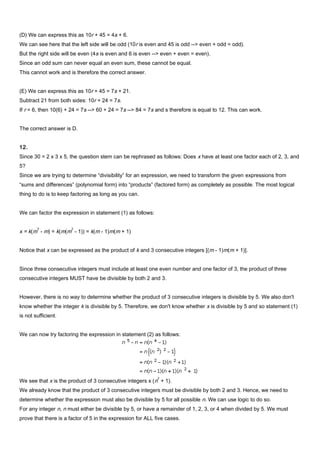 (D) We can express this as 10r + 45 = 4s + 6.
We can see here that the left side will be odd (10r is even and 45 is odd --> even + odd = odd).
But the right side will be even (4s is even and 6 is even --> even + even = even).
Since an odd sum can never equal an even sum, these cannot be equal.
This cannot work and is therefore the correct answer.
(E) We can express this as 10r + 45 = 7s + 21.
Subtract 21 from both sides: 10r + 24 = 7s.
If r = 6, then 10(6) + 24 = 7s --> 60 + 24 = 7s --> 84 = 7s and s therefore is equal to 12. This can work.
The correct answer is D.
12.
Since 30 = 2 x 3 x 5, the question stem can be rephrased as follows: Does x have at least one factor each of 2, 3, and
5?
Since we are trying to determine “divisibility” for an expression, we need to transform the given expressions from
“sums and differences” (polynomial form) into “products” (factored form) as completely as possible. The most logical
thing to do is to keep factoring as long as you can.
We can factor the expression in statement (1) as follows:
x = k(m
3
- m) = k(m(m
2
- 1)) = k(m - 1)m(m + 1)
Notice that x can be expressed as the product of k and 3 consecutive integers [(m - 1)m(m + 1)].
Since three consecutive integers must include at least one even number and one factor of 3, the product of three
consecutive integers MUST have be divisible by both 2 and 3.
However, there is no way to determine whether the product of 3 consecutive integers is divisible by 5. We also don't
know whether the integer k is divisible by 5. Therefore, we don't know whether x is divisible by 5 and so statement (1)
is not sufficient.
We can now try factoring the expression in statement (2) as follows:
We see that x is the product of 3 consecutive integers x (n
2
+ 1).
We already know that the product of 3 consecutive integers must be divisible by both 2 and 3. Hence, we need to
determine whether the expression must also be divisible by 5 for all possible n. We can use logic to do so.
For any integer n, n must either be divisible by 5, or have a remainder of 1, 2, 3, or 4 when divided by 5. We must
prove that there is a factor of 5 in the expression for ALL five cases.
 