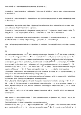 If n is divisible by 5, then the expression surely must be divisible by 5.
If n divided by 5 has a remainder of 1, then the (n - 1) term must be divisible by 5 and so, again, the expression must
be divisible by 5.
If n divided by 5 has a remainder of 4, then the (n + 1) term must be divisible by 5 and so, again, the expression must
be divisible by 5.
Now we are left only with the cases where n divided by 5 has a remainder of 2 or a remainder of 3. For these cases,
we need to check the (n
2
+ 1) term of the expression.
If n divided by 5 has a remainder of 2, then we can express n as n = 5j + 2 (where j is a positive integer). Hence, n
2
+
1 = (5j + 2)
2
+ 1 = (25j
2
+ 20j + 4) + 1 = 25j
2
+ 20j + 5 = 5(5j
2
+ 4j + 1). Thus, n
2
+ 1 is divisible by 5.
If n divided by 5 has remainder 3, we can express n as n = 5j + 3 (where j is a positive integer). Hence, n
2
+ 1 = (5j +
3)
2
+ 1 = 25j
2
+ 30j + 9 + 1 = 25j
2
+ 30j + 10 = 5(5j
2
+ 6j + 2). Thus, n
2
+ 1 is divisible by 5.
Thus, x is divisible by 5 for all possible n’s so statement (2) is sufficient to answer the question. The correct answer is
(B).
13.
The question stem tells us that , which is simply another way of stating that . We are also told that x, y,
and z are positive integers and that x > y. Then we are asked whether x and y are consecutive perfect squares. For
example, if y = 9 and x = 16, then y and x are consecutive perfect squares. In order for x and y to be consecutive
perfect squares, given that x is greater than y, it would have to be true that . For example, .
[Another way of thinking about this: If y is the square of 3, then x must be the square of 4, or the square of (3 + 1).]
Statement (1) says that x + y = 8z +1. Using the fact that , we get z
2
= x. We can substitute for x into the given
equation as follows: z
2
+ y = 8z + 1. We can rearrange this into z
2
– 8z – 1 = –y and other similar equations.
Unfortunately, these equations are not useful as no factoring is possible. So instead, let’s try to prove insufficiency by
picking values that demonstrate that statement (1) can go either way.
Let’s begin by picking a value for x. We know that x must be a perfect square (since the square root of x is the integer
z) so it makes sense to simply start picking small perfect squares for x.
If x is 4, then z = 2. Substituting these values into the equation in statement (1) yields the following: y = 8z + 1 – x =
8(2) + 1 – 4 = 13. This does not meet the constraint given in the question that x > y, so we cannot use this value for x.
If x is 9, then z = 3 and y is 16. Again, this does not meet the constraint given in the question that x > y so we cannot
use this value for x.
If x is 25 then z = 5 and y is 16. In this case the answer to the question is YES: y and x (16 and 25) are consecutive
perfect squares.
If x is 36 then z = 6, which means that y is 13. In this case the answer to the question is NO: y and x (13 and 36) are
not consecutive perfect squares.
Therefore Statement (1) alone is not sufficient to answer the question.
Statement (2) says that x – y = 2z – 1. Again, using the fact that , we get z
2
= x. We can substitute for x into the
given equation as follows: z
2
– y = 2z – 1. We can rearrange this to get z
2
– 2z + 1 = y, which we can factor into (z – 1)
 