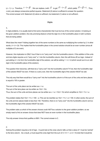 (z – 1) = y. Therefore, . We can replace z with to get , which yields . Thus,
x and y are always consecutive perfect squares. Statement (2) alone is sufficient to answer the question.
The correct answer is B: Statement (2) alone is sufficient, but statement (1) alone is not sufficient.
Digits
1.
In digit problems, it is usually best to find some characteristic that must be true of the correct solution. In looking at
the given addition problem, the only promising feature is that the digit b is in the hundredths place in both numbers
that are being added.
What does this mean? Adding together two of the same numbers is the same as multiplying the number by 2. In other
words, b + b = 2b. This implies that the hundredths place in the correct solution should be an even number (since all
multiples of 2 are even).
However, this implication is ONLY true if their is no "carry over" into the hundredths column. If the addition of the units
and tens digits requires us to "carry over" a 1 into the hundredths column, then this will throw off our logic. Instead of
just adding b + b to form the hundredths digit of the solution, we will be adding 1 + b + b (which would sum to an odd
digit in the hundredths place of the solution).
The question then becomes, will there be a "carry over" into the hundredths column? If not, then the hundredths digit
of the solution MUST be even. If there is a carry over, then the hundredths digit of the solution MUST be odd.
The only way that there would be a "carry over" into the hundredths column is if the sum of the units and tens places
is equal to 100 or greater.
The sum of the units place can be written as c + a.
The sum of the tens place can be written as 10d + 10c.
Thus, the sum of the units and tens places can be written as c + a + 10d + 10c which simplifies to 10d + 11c + a.
The problem states that 10d + 11c < 100 – a. This can be rewritten as 10d + 11c + a < 100. In other words, the sum of
the units and ten places totals to less than 100. Therefore, there is no "carry over" into the hundredths column and so
the hundredths digit of the solution MUST be even.
The problem asks us which of the answer choices could NOT be a solution to the given addition problem, so we
simply need to find an answer choice that does NOT have an even number in the hundredths place.
The only answer choice that qualifies is 8581. The correct answer is C.
2.
Solving this problem requires a bit of logic. A quick look at the ones column tells us that a value of 1 must be 'carried'
to the tens column. As a result, p must equal the ones digit from the sum of k + 8 + 1, or k + 9 (note that it would be
 