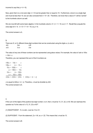 incorrect to say that p = k + 9).
Now, given that k is a non-zero digit, k + 9 must be greater than or equal to 10. Furthermore, since k is a single digit
and must be less than 10, we can also conclude that k + 9 < 20. Therefore, we know that a value of 1 will be 'carried'
to the hundreds column as well.
We are now left with some basic algebra. In the hundreds column, 8 + k + 1 = 16, so k = 7. Recall that p equals the
ones digit of k + 9. k + 9 = 7 + 9 = 16, so p = 6.
The correct answer is A.
3.
There are 3!, or 6, different three-digit numbers that can be constructed using the digits a, b, and c:
The value of any one of these numbers can be represented using place values. For example, the value of abc is 100a
+ 10b + c.
Therefore, you can represent the sum of the 6 numbers as:
x is equal to 222(a + b + c). Therefore, x must be divisible by 222.
The correct answer is E.
4.
If the sum of the digits of the positive two-digit number x is 4, then x must be 13, 31, 22, or 40. We can rephrase this
question as “Is the value of x 13, 31, 22 or 40?”
(1) INSUFFICIENT: If x is odd, x can be 13 or 31.
(2) SUFFICIENT: From the statement, 2x < 44, so x < 22. This means that x must be 13.
The correct answer is B.
 