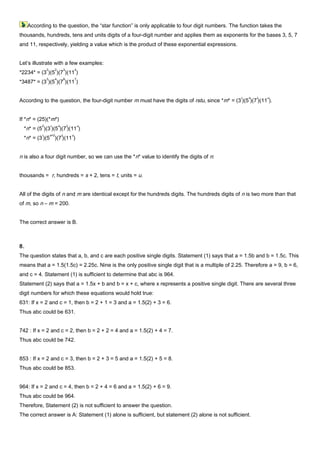 According to the question, the “star function” is only applicable to four digit numbers. The function takes the
thousands, hundreds, tens and units digits of a four-digit number and applies them as exponents for the bases 3, 5, 7
and 11, respectively, yielding a value which is the product of these exponential expressions.
Let’s illustrate with a few examples:
*2234* = (3
2
)(5
2
)(7
3
)(11
4
)
*3487* = (3
3
)(5
4
)(7
8
)(11
7
)
According to the question, the four-digit number m must have the digits of rstu, since *m* = (3
r
)(5
s
)(7
t
)(11
u
).
If *n* = (25)(*m*)
*n* = (5
2
)(3
r
)(5
s
)(7
t
)(11
u
)
*n* = (3
r
)(5
s+2
)(7
t
)(11
u
)
n is also a four digit number, so we can use the *n* value to identify the digits of n:
thousands = r, hundreds = s + 2, tens = t, units = u.
All of the digits of n and m are identical except for the hundreds digits. The hundreds digits of n is two more than that
of m, so n – m = 200.
The correct answer is B.
8.
The question states that a, b, and c are each positive single digits. Statement (1) says that a = 1.5b and b = 1.5c. This
means that a = 1.5(1.5c) = 2.25c. Nine is the only positive single digit that is a multiple of 2.25. Therefore a = 9, b = 6,
and c = 4. Statement (1) is sufficient to determine that abc is 964.
Statement (2) says that a = 1.5x + b and b = x + c, where x represents a positive single digit. There are several three
digit numbers for which these equations would hold true:
631: If x = 2 and c = 1, then b = 2 + 1 = 3 and a = 1.5(2) + 3 = 6.
Thus abc could be 631.
742 : If x = 2 and c = 2, then b = 2 + 2 = 4 and a = 1.5(2) + 4 = 7.
Thus abc could be 742.
853 : If x = 2 and c = 3, then b = 2 + 3 = 5 and a = 1.5(2) + 5 = 8.
Thus abc could be 853.
964: If x = 2 and c = 4, then b = 2 + 4 = 6 and a = 1.5(2) + 6 = 9.
Thus abc could be 964.
Therefore, Statement (2) is not sufficient to answer the question.
The correct answer is A: Statement (1) alone is sufficient, but statement (2) alone is not sufficient.
 