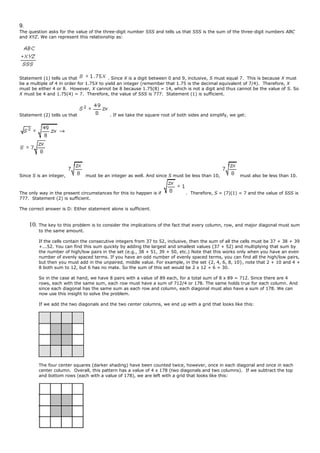 9.
The question asks for the value of the three-digit number SSS and tells us that SSS is the sum of the three-digit numbers ABC
and XYZ. We can represent this relationship as:
Statement (1) tells us that . Since X is a digit between 0 and 9, inclusive, S must equal 7. This is because X must
be a multiple of 4 in order for 1.75X to yield an integer (remember that 1.75 is the decimal equivalent of 7/4). Therefore, X
must be either 4 or 8. However, X cannot be 8 because 1.75(8) = 14, which is not a digit and thus cannot be the value of S. So
X must be 4 and 1.75(4) = 7. Therefore, the value of SSS is 777. Statement (1) is sufficient.
Statement (2) tells us that . If we take the square root of both sides and simplify, we get:
Since S is an integer, must be an integer as well. And since S must be less than 10, must also be less than 10.
The only way in the present circumstances for this to happen is if . Therefore, S = (7)(1) = 7 and the value of SSS is
777. Statement (2) is sufficient.
The correct answer is D: Either statement alone is sufficient.
10. The key to this problem is to consider the implications of the fact that every column, row, and major diagonal must sum
to the same amount.
If the cells contain the consecutive integers from 37 to 52, inclusive, then the sum of all the cells must be 37 + 38 + 39
+...52. You can find this sum quickly by adding the largest and smallest values (37 + 52) and multiplying that sum by
the number of high/low pairs in the set (e.g., 38 + 51, 39 + 50, etc.) Note that this works only when you have an even
number of evenly spaced terms. If you have an odd number of evenly spaced terms, you can find all the high/low pairs,
but then you must add in the unpaired, middle value. For example, in the set {2, 4, 6, 8, 10}, note that 2 + 10 and 4 +
8 both sum to 12, but 6 has no mate. So the sum of this set would be 2 x 12 + 6 = 30.
So in the case at hand, we have 8 pairs with a value of 89 each, for a total sum of 8 x 89 = 712. Since there are 4
rows, each with the same sum, each row must have a sum of 712/4 or 178. The same holds true for each column. And
since each diagonal has the same sum as each row and column, each diagonal must also have a sum of 178. We can
now use this insight to solve the problem.
If we add the two diagonals and the two center columns, we end up with a grid that looks like this:
The four center squares (darker shading) have been counted twice, however, once in each diagonal and once in each
center column. Overall, this pattern has a value of 4 x 178 (two diagonals and two columns). If we subtract the top
and bottom rows (each with a value of 178), we are left with a grid that looks like this:
 