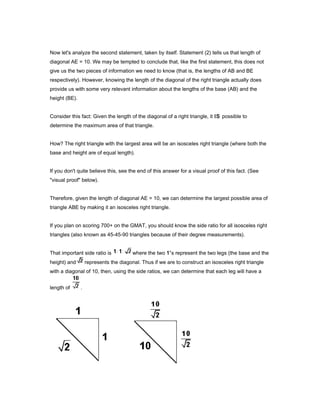 Now let's analyze the second statement, taken by itself. Statement (2) tells us that length of
diagonal AE = 10. We may be tempted to conclude that, like the first statement, this does not
give us the two pieces of information we need to know (that is, the lengths of AB and BE
respectively). However, knowing the length of the diagonal of the right triangle actually does
provide us with some very relevant information about the lengths of the base (AB) and the
height (BE).
Consider this fact: Given the length of the diagonal of a right triangle, it IS possible to
determine the maximum area of that triangle.
How? The right triangle with the largest area will be an isosceles right triangle (where both the
base and height are of equal length).
If you don't quite believe this, see the end of this answer for a visual proof of this fact. (See
"visual proof" below).
Therefore, given the length of diagonal AE = 10, we can determine the largest possible area of
triangle ABE by making it an isosceles right triangle.
If you plan on scoring 700+ on the GMAT, you should know the side ratio for all isosceles right
triangles (also known as 45-45-90 triangles because of their degree measurements).
That important side ratio is where the two 1's represent the two legs (the base and the
height) and represents the diagonal. Thus if we are to construct an isosceles right triangle
with a diagonal of 10, then, using the side ratios, we can determine that each leg will have a
length of .
 