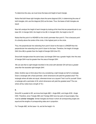 To determine this area, we must know the base and height of each triangle.
Notice that both these right triangles share the same diagonal (GH). In determining the area of
both triangles, let's use this diagonal (GH) as the base. Thus, the bases of both triangles are
equal.
Now let's analyze the height of each triangle by looking at the lines that are perpendicular to our
base GH. In triangle GAH, the height is line AB. In triangle GXH, the height is line XY.
Notice that the point A is HIGHER on the circle's perimeter than point X. This is because point
A is directly above the center of the circle, it the highest point on the circle.
Thus, the perpendicular line extending from point A down to the base is LONGER than the
perpendicular line extending from point X down to the base. Therefore, the height of triangle
GAH (line AB) is greater than the height of triangle GXH (line XY).
Since both triangles share the same base, but triangle GAH has a greater height, then the area
of triangle GAH must be greater than the area of triangle GXH.
We can see that no right triangle inscribed in the circle with diameter GH will have a greater
area than the isosceles right triangle GAH.
(Note: Another way to think about this is by considering a right triangle as half of a rectangle.
Given a rectangle with a fixed perimeter, which dimensions will yield the greatest area? The
rectangle where all sides are equal, otherwise known as a square! Test it out for yourself. Given
a rectangle with a perimeter of 40, which dimensions will yield the greatest area? The one
where all four sides have a length of 10.)
8.
Since BC is parallel to DE, we know that Angle ABC = Angle BDE, and Angle ACB = Angle
CED. Therefore, since Triangle ABC and Trianlge ADE have two pairs of equal angles, they
must be similar triangles. Similar triangles are those in which all corresponding angles are
equal and the lengths of corresponding sides are in proportion.
For Triangle ABC, let the base = b, and let the height = h.
 
