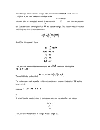 Since Triangle ADE is similar to triangle ABC, apply multiplier "m" to b and h. Thus, for
Triangle ADE, the base = mb and the height = mh.
Since the Area of a Triangle is defined by the equation , and since the problem
tells us that the area of trianlge ABC is the area of Triangle ADE, we can write an equation
comparing the areas of the two triangles:
Simplifying this equation yields:
Thus, we have determined that the multipier (m) is . Therefore the length of
.
We are told in the problem that .
The problem asks us to solve for x, which is the difference between the length of AE and the
length of AC.
Therefore, .
9.
By simplifying the equation given in the question stem, we can solve for x as follows:
Thus, we know that one side of Triangle A has a length of 3.
 