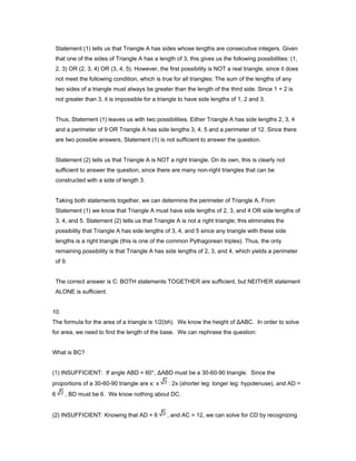 Statement (1) tells us that Triangle A has sides whose lengths are consecutive integers. Given
that one of the sides of Triangle A has a length of 3, this gives us the following possibilities: (1,
2, 3) OR (2, 3, 4) OR (3, 4, 5). However, the first possibility is NOT a real triangle, since it does
not meet the following condition, which is true for all triangles: The sum of the lengths of any
two sides of a triangle must always be greater than the length of the third side. Since 1 + 2 is
not greater than 3, it is impossible for a triangle to have side lengths of 1, 2 and 3.
Thus, Statement (1) leaves us with two possibilities. Either Triangle A has side lengths 2, 3, 4
and a perimeter of 9 OR Triangle A has side lengths 3, 4, 5 and a perimeter of 12. Since there
are two possible answers, Statement (1) is not sufficient to answer the question.
Statement (2) tells us that Triangle A is NOT a right triangle. On its own, this is clearly not
sufficient to answer the question, since there are many non-right triangles that can be
constructed with a side of length 3.
Taking both statements together, we can determine the perimeter of Triangle A. From
Statement (1) we know that Triangle A must have side lengths of 2, 3, and 4 OR side lengths of
3, 4, and 5. Statement (2) tells us that Triangle A is not a right triangle; this eliminates the
possibility that Triangle A has side lengths of 3, 4, and 5 since any triangle with these side
lengths is a right triangle (this is one of the common Pythagorean triples). Thus, the only
remaining possibility is that Triangle A has side lengths of 2, 3, and 4, which yields a perimeter
of 9.
The correct answer is C: BOTH statements TOGETHER are sufficient, but NEITHER statement
ALONE is sufficient.
10.
The formula for the area of a triangle is 1/2(bh). We know the height of ΔABC. In order to solve
for area, we need to find the length of the base. We can rephrase the question:
What is BC?
(1) INSUFFICIENT: If angle ABD = 60°, ΔABD must be a 30-60-90 triangle. Since the
proportions of a 30-60-90 triangle are x: x : 2x (shorter leg: longer leg: hypotenuse), and AD =
6 , BD must be 6. We know nothing about DC.
(2) INSUFFICIENT: Knowing that AD = 6 , and AC = 12, we can solve for CD by recognizing
 