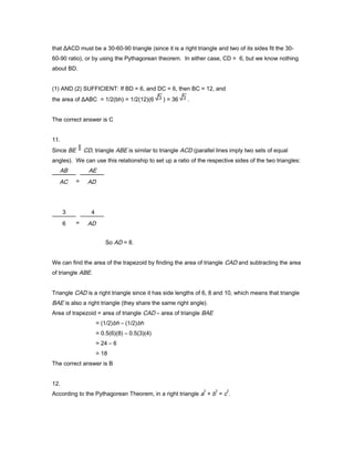 that ΔACD must be a 30-60-90 triangle (since it is a right triangle and two of its sides fit the 30-
60-90 ratio), or by using the Pythagorean theorem. In either case, CD = 6, but we know nothing
about BD.
(1) AND (2) SUFFICIENT: If BD = 6, and DC = 6, then BC = 12, and
the area of ΔABC = 1/2(bh) = 1/2(12)(6 ) = 36 .
The correct answer is C
11.
Since BE CD, triangle ABE is similar to triangle ACD (parallel lines imply two sets of equal
angles). We can use this relationship to set up a ratio of the respective sides of the two triangles:
So AD = 8.
We can find the area of the trapezoid by finding the area of triangle CAD and subtracting the area
of triangle ABE.
Triangle CAD is a right triangle since it has side lengths of 6, 8 and 10, which means that triangle
BAE is also a right triangle (they share the same right angle).
Area of trapezoid = area of triangle CAD – area of triangle BAE
= (1/2)bh – (1/2)bh
= 0.5(6)(8) – 0.5(3)(4)
= 24 – 6
= 18
The correct answer is B
12.
According to the Pythagorean Theorem, in a right triangle a
2
+ b
2
= c
2
.
AB
AC =
AE
AD
3
6 =
4
AD
 