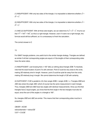 (1) INSUFFICIENT: With only two sides of the triangle, it is impossible to determine whether a
2
+
b
2
= c
2
.
(2) INSUFFICIENT: With only two sides of the triangle, it is impossible to determine whether a
2
+
b
2
= c
2
.
(1) AND (2) SUFFICIENT: With all three side lengths, we can determine if a
2
+ b
2
= c
2
. It turns out
that 17
2
+ 144
2
= 145
2
, so this is a right triangle. However, even if it were not a right triangle, this
formula would still be sufficient, so it is unnecessary to finish the calculation.
The correct answer is C
13.
For GMAT triangle problems, one useful tool is the similar triangle strategy. Triangles are defined
as similar if all their corresponding angles are equal or if the lengths of their corresponding sides
have the same ratios.
(1) INSUFFICIENT: Just knowing that x = 60° tells us nothing about triangle EDB. To illustrate,
note that the exact location of point E is still unknown. Point E could be very close to the circle,
making DE relatively short in length. However, point E could be quite far away from the circle,
making DE relatively long in length. We cannot determine the length of DE with certainty.
(2) SUFFICIENT: If DE is parallel to CA, then (angle EDB) = (angle ACB) = x. Triangles EBD and
ABC also share the angle ABC, which of course has the same measurement in each triangle.
Thus, triangles EBD and ABC have two angles with identical measurements. Once you find that
triangles have 2 equal angles, you know that the third angle in the two triangles must also be
equal, since the sum of the angles in a triangle is 180°.
So, triangles EBD and ABC are similar. This means that their corresponding sides must be in
proportion:
CB/DB = AC/DE
radius/diameter = radius/DE
3.5/7 = 3.5/DE
 