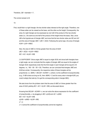 Therefore, DE = diameter = 7.
The correct answer is B.
14.
First, recall that in a right triangle, the two shorter sides intersect at the right angle. Therefore, one
of these sides can be viewed as the base, and the other as the height. Consequently, the
area of a right triangle can be expressed as one half of the product of the two shorter
sides (i.e., the same as one half of the product of the height times the base). Also, since
AB is the hypotenuse of triangle ABC, we know that the two shorter sides are BC and AC
and the area of triangle ABC = (BC × AC)/2. Following the same logic, the area of triangle
KLM = (LM × KM)/2.
Also, the area of ABC is 4 times greater than the area of KLM:
(BC × AC)/2 = 4(LM × KM)/2
BC × AC = 4(LM × KM)
(1) SUFFICIENT: Since angle ABC is equal to angle KLM, and since both triangles have
a right angle, we can conclude that the angles of triangle ABC are equal to the angles of
triangle KLM, respectively (note that the third angle in each triangle will be equal to 35
degrees, i.e., 180 – 90 – 55 = 35). Therefore, we can conclude that triangles ABC and
KLM are similar. Consequently, the respective sides of these triangles will be
proportional, i.e. AB/KL = BC/LM = AC/KM = x, where x is the coefficient of proportionality
(e.g., if AB is twice as long as KL, then AB/KL = 2 and for every side in triangle KLM, you
could multiply that side by 2 to get the corresponding side in triangle ABC).
We also know from the problem stem that the area of ABC is 4 times greater than the
area of KLM, yielding BC × AC = 4(LM × KM), as discussed above.
Knowing that BC/LM = AC/KM = x, we can solve the above expression for the coefficient
of proportionality, x, by plugging in BC= x(LM) and AC = x(KM):
BC × AC = 4(LM × KM)
x(LM) × x(KM) = 4(LM × KM)
x
2
= 4
x = 2 (since the coefficient of proportionality cannot be negative)
 
