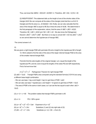Thus, we know that AB/KL = BC/LM = AC/KM = 2. Therefore, AB = 2KL = 2(10) = 20
(2) INSUFFICIENT: This statement tells us the length of one of the shorter sides of the
triangle KLM. We can compute all the sides of this triangle (note that this is a 6-8-10
triangle) and find its area (i.e., (0.5)(6)(8) = 24); finally, we can also calculate that the
area of the triangle ABC is equal to 96 (four times the area of KLM). We determined in
the first paragraph of the explanation, above, that the area of ABC = (BC × AC)/2.
Therefore: 96 = (BC × AC)/2 and 192 = BC × AC. We also know the Pythagorean
theorem: (BC)
2
+ (AC)
2
= (AB)
2
. But there is no way to convert BC × AC into (BC)
2
+ (AC)
2
so we cannot determine the hypotenuse of triangle ABC.
The correct answer is A.
15.
We are given a right triangle PQR with perimeter 60 and a height to the hypotenuse QS of length
12. We're asked to find the ratio of the area of the larger internal triangle PQS to the area
of the smaller internal triangle RQS.
First let's find the side lengths of the original triangle. Let c equal the length of the
hypotenuse PR, and let a and b equal the lengths of the sides PQ and QR respectively.
First of all we know that:
(1) a
2
+ b
2
= c
2
Pythagorean Theorem for right triangle PQR
(2) ab/2 = 12c/2 Triangle PQR's area computed using the standard formula (1/2*b*h) but using
a different base-height combination:
- We can use base = leg a and height = leg b to get Area of PQR = ab/2
- We can also use base = hypotenuse c and height = 12 (given) to get Area of PQR = 12c/2
- The area of PQR is the same in both cases, so I can set the two equal to each other: ab/2 =
12c/2.
(3) a + b + c = 60 The problem states that triangle PQR's perimeter is 60
(4) a > b PQ > QR is given
(5) (a + b)
2
= (a
2
+ b
2
) + 2ab Expansion of (a + b)
2
(6) (a + b)
2
= c
2
+ 24c Substitute (1) and (2) into right side of (5)
(7) (60 – c)
2
= c
2
+ 24c Substitute (a + b) = 60 – c from (3)
 