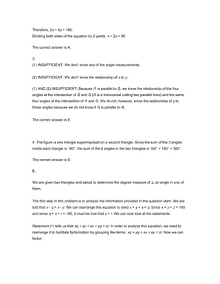 Therefore, 2x + 4y = 180.
Dividing both sides of the equation by 2 yields: x + 2y = 90.
The correct answer is A.
3.
(1) INSUFFICIENT: We don't know any of the angle measurements.
(2) INSUFFICIENT: We don't know the relationship of x to y.
(1) AND (2) INSUFFICIENT: Because l1 is parallel to l2, we know the relationship of the four
angles at the intersection of l2 and l3 (l3 is a transversal cutting two parallel lines) and the same
four angles at the intersection of l1 and l3. We do not, however, know the relationship of y to
those angles because we do not know if l3 is parallel to l4.
The correct answer is E.
4. The figure is one triangle superimposed on a second triangle. Since the sum of the 3 angles
inside each triangle is 180°, the sum of the 6 angles in the two triangles is 180° + 180° = 360°.
The correct answer is D.
5.
We are given two triangles and asked to determine the degree measure of z, an angle in one of
them.
The first step in this problem is to analyze the information provided in the question stem. We are
told that x - q = s - y. We can rearrange this equation to yield x + y = s + q. Since x + y + z = 180
and since q + s + r = 180, it must be true that z = r. We can now look at the statements.
Statement (1) tells us that xq + sy + sx + yq = zr. In order to analyze this equation, we need to
rearrange it to facilitate factorization by grouping like terms: xq + yq + sx + sy = zr. Now we can
factor:
 