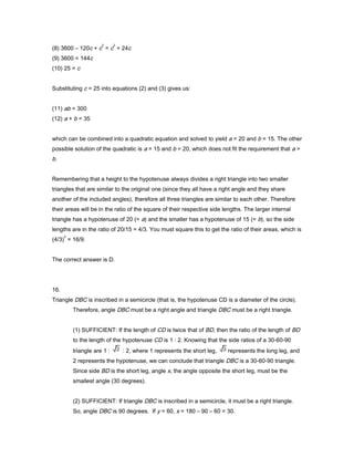 (8) 3600 – 120c + c
2
= c
2
+ 24c
(9) 3600 = 144c
(10) 25 = c
Substituting c = 25 into equations (2) and (3) gives us:
(11) ab = 300
(12) a + b = 35
which can be combined into a quadratic equation and solved to yield a = 20 and b = 15. The other
possible solution of the quadratic is a = 15 and b = 20, which does not fit the requirement that a >
b.
Remembering that a height to the hypotenuse always divides a right triangle into two smaller
triangles that are similar to the original one (since they all have a right angle and they share
another of the included angles), therefore all three triangles are similar to each other. Therefore
their areas will be in the ratio of the square of their respective side lengths. The larger internal
triangle has a hypotenuse of 20 (= a) and the smaller has a hypotenuse of 15 (= b), so the side
lengths are in the ratio of 20/15 = 4/3. You must square this to get the ratio of their areas, which is
(4/3)
2
= 16/9.
The correct answer is D.
16.
Triangle DBC is inscribed in a semicircle (that is, the hypotenuse CD is a diameter of the circle).
Therefore, angle DBC must be a right angle and triangle DBC must be a right triangle.
(1) SUFFICIENT: If the length of CD is twice that of BD, then the ratio of the length of BD
to the length of the hypotenuse CD is 1 : 2. Knowing that the side ratios of a 30-60-90
triangle are 1 : : 2, where 1 represents the short leg, represents the long leg, and
2 represents the hypotenuse, we can conclude that triangle DBC is a 30-60-90 triangle.
Since side BD is the short leg, angle x, the angle opposite the short leg, must be the
smallest angle (30 degrees).
(2) SUFFICIENT: If triangle DBC is inscribed in a semicircle, it must be a right triangle.
So, angle DBC is 90 degrees. If y = 60, x = 180 – 90 – 60 = 30.
 