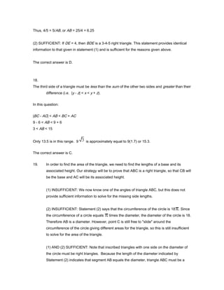Thus, 4/5 = 5/AB, or AB = 25/4 = 6.25
(2) SUFFICIENT: If DE = 4, then BDE is a 3-4-5 right triangle. This statement provides identical
information to that given in statement (1) and is sufficient for the reasons given above.
The correct answer is D.
18.
The third side of a triangle must be less than the sum of the other two sides and greater than their
difference (i.e. |y - z| < x < y + z).
In this question:
|BC - AC| < AB < BC + AC
9 - 6 < AB < 9 + 6
3 < AB < 15
Only 13.5 is in this range. 9 is approximately equal to 9(1.7) or 15.3.
The correct answer is C.
19. In order to find the area of the triangle, we need to find the lengths of a base and its
associated height. Our strategy will be to prove that ABC is a right triangle, so that CB will
be the base and AC will be its associated height.
(1) INSUFFICIENT: We now know one of the angles of triangle ABC, but this does not
provide sufficient information to solve for the missing side lengths.
(2) INSUFFICIENT: Statement (2) says that the circumference of the circle is 18 . Since
the circumference of a circle equals times the diameter, the diameter of the circle is 18.
Therefore AB is a diameter. However, point C is still free to "slide" around the
circumference of the circle giving different areas for the triangle, so this is still insufficient
to solve for the area of the triangle.
(1) AND (2) SUFFICIENT: Note that inscribed triangles with one side on the diameter of
the circle must be right triangles. Because the length of the diameter indicated by
Statement (2) indicates that segment AB equals the diameter, triangle ABC must be a
 