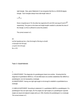 right triangle. Now, given Statement (1) we recognize that this is a 30-60-90 degree
triangle. Such triangles always have side length ratios of
1: :2
Given a hypotenuse of 18, the other two segments AC and CB must equal 9 and 9
respectively. This gives us the base and height lengths needed to calculate the area of
the triangle, so this is sufficient to solve the problem.
The correct answer is C.
20.
Let the hypotenuse be x, then the length of the leg is x/root2.
x+2x/root2=16+16*root2
x+root*x=16+16*root2
So, x=16
Topic 3: Quadrilaterals
1.
(1) INSUFFICIENT: The diagonals of a parallelogram bisect one another. Knowing that the
diagonals of quadrilateral ABCD (i.e. AC and BD) bisect one another establishes that ABCD is a
parallelogram, but not necessarily a rectangle.
(2) INSUFFICIENT: Having one right right angle is not enough to establish a quadrilateral as a
rectangle.
(1) AND (2) SUFFICIENT: According to statement (1), quadrilateral ABCD is a parallelogram. If a
parallelogram has one right angle, all of its angles are right angles (in a parallelogram opposite
angles are equal and adjacent angles add up to 180), therefore the parallelogram is a rectangle.
The correct answer is C.
 