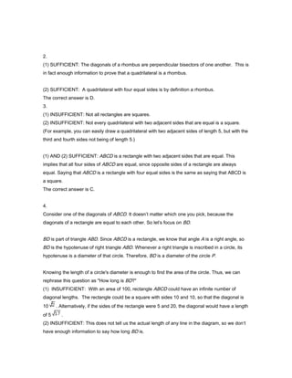 2.
(1) SUFFICIENT: The diagonals of a rhombus are perpendicular bisectors of one another. This is
in fact enough information to prove that a quadrilateral is a rhombus.
(2) SUFFICIENT: A quadrilateral with four equal sides is by definition a rhombus.
The correct answer is D.
3.
(1) INSUFFICIENT: Not all rectangles are squares.
(2) INSUFFICIENT: Not every quadrilateral with two adjacent sides that are equal is a square.
(For example, you can easily draw a quadrilateral with two adjacent sides of length 5, but with the
third and fourth sides not being of length 5.)
(1) AND (2) SUFFICIENT: ABCD is a rectangle with two adjacent sides that are equal. This
implies that all four sides of ABCD are equal, since opposite sides of a rectangle are always
equal. Saying that ABCD is a rectangle with four equal sides is the same as saying that ABCD is
a square.
The correct answer is C.
4.
Consider one of the diagonals of ABCD. It doesn’t matter which one you pick, because the
diagonals of a rectangle are equal to each other. So let’s focus on BD.
BD is part of triangle ABD. Since ABCD is a rectangle, we know that angle A is a right angle, so
BD is the hypotenuse of right triangle ABD. Whenever a right triangle is inscribed in a circle, its
hypotenuse is a diameter of that circle. Therefore, BD is a diameter of the circle P.
Knowing the length of a circle's diameter is enough to find the area of the circle. Thus, we can
rephrase this question as "How long is BD?"
(1) INSUFFICIENT: With an area of 100, rectangle ABCD could have an infinite number of
diagonal lengths. The rectangle could be a square with sides 10 and 10, so that the diagonal is
10 . Alternatively, if the sides of the rectangle were 5 and 20, the diagonal would have a length
of 5 .
(2) INSUFFICIENT: This does not tell us the actual length of any line in the diagram, so we don’t
have enough information to say how long BD is.
 
