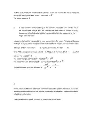 (1) AND (2) SUFFICIENT: If we know that ABCD is a square and we know the area of the square,
we can find the diagonal of the square - in this case 10 .
The correct answer is C.
5. In order to find the fraction of the figure that is shaded, we need to know both the size of
the shaded region (triangle ABD) and the size of the whole trapezoid. The key to finding
these areas will be finding the height of triangle ABD, which also happens to be the
height of the trapezoid.
Let us draw the height of triangle ABD as a line segment from D to a point F on side AB. Because
the height of any equilateral triangle divides it into two 30-60-90 triangles, we know that the sides
of triangle DFB are in the ratio 1: :2. In particular, the ratio DF / DB = /2.
Since ABD is an equilateral triangle with AB = 6, DB equals 6. Therefore, DF / 6 = / 2, which
is to say that height DF = 3 .
The area of triangle ABD = (1/2)bh = (1/2)(6)(3 ) = 9
The area of trapezoid BACE = (1/2)(b1+ b2)h = (1/2)(6 + 18)(3 ) = 36
6.
At first, it looks as if there is not enough information to solve this problem. Whenever you have a
geometry problem that does not look solvable, one strategy is to look for a construction line that
will add more information.
Let’s draw a line from point E to point C as shown in the picture below:
The fraction of the figure that is shaded is:
9
36 =
1
4
 