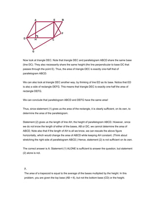 Now look at triangle DEC. Note that triangle DEC and parallelogram ABCD share the same base
(line DC). They also necessarily share the same height (the line perpendicular to base DC that
passes through the point E). Thus, the area of triangle DEC is exactly one-half that of
parallelogram ABCD.
We can also look at triangle DEC another way, by thinking of line ED as its base. Notice that ED
is also a side of rectangle DEFG. This means that triangle DEC is exactly one-half the area of
rectangle DEFG.
We can conclude that parallelogram ABCD and DEFG have the same area!
Thus, since statement (1) gives us the area of the rectangle, it is clearly sufficient, on its own, to
determine the area of the parallelogram.
Statement (2) gives us the length of line AH, the height of parallelogram ABCD. However, since
we do not know the length of either of the bases, AB or DC, we cannot determine the area of
ABCD. Note also that if the length of AH is all we know, we can rescale the above figure
horizontally, which would change the area of ABCD while keeping AH constant. (Think about
stretching the right side of parallelogram ABCD.) Hence, statement (2) is not sufficient on its own.
The correct answer is A: Statement (1) ALONE is sufficient to answer the question, but statement
(2) alone is not.
7.
The area of a trapezoid is equal to the average of the bases multiplied by the height. In this
problem, you are given the top base (AB = 6), but not the bottom base (CD) or the height.
 