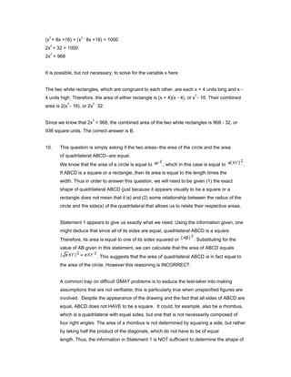 (x
2
+ 8x +16) + (x
2 _
8x +16) = 1000
2x
2
+ 32 = 1000
2x
2
= 968
It is possible, but not necessary, to solve for the variable x here.
The two white rectangles, which are congruent to each other, are each x + 4 units long and x -
4 units high. Therefore, the area of either rectangle is (x + 4)(x - 4), or x
2
- 16. Their combined
area is 2(x
2
- 16), or 2x
2 _
32.
Since we know that 2x
2
= 968, the combined area of the two white rectangles is 968 - 32, or
936 square units. The correct answer is B.
10. This question is simply asking if the two areas--the area of the circle and the area
of quadrilateral ABCD--are equal.
We know that the area of a circle is equal to , which in this case is equal to .
If ABCD is a square or a rectangle, then its area is equal to the length times the
width. Thus in order to answer this question, we will need to be given (1) the exact
shape of quadrilateral ABCD (just because it appears visually to be a square or a
rectangle does not mean that it is) and (2) some relationship between the radius of the
circle and the side(s) of the quadrilateral that allows us to relate their respective areas.
Statement 1 appears to give us exactly what we need. Using the information given, one
might deduce that since all of its sides are equal, quadrilateral ABCD is a square.
Therefore, its area is equal to one of its sides squared or . Substituting for the
value of AB given in this statement, we can calculate that the area of ABCD equals
. This suggests that the area of quadrilateral ABCD is in fact equal to
the area of the circle. However this reasoning is INCORRECT.
A common trap on difficult GMAT problems is to seduce the test-taker into making
assumptions that are not verifiable; this is particularly true when unspecified figures are
involved. Despite the appearance of the drawing and the fact that all sides of ABCD are
equal, ABCD does not HAVE to be a square. It could, for example, also be a rhombus,
which is a quadrilateral with equal sides, but one that is not necessarily composed of
four right angles. The area of a rhombus is not determined by squaring a side, but rather
by taking half the product of the diagonals, which do not have to be of equal
length. Thus, the information in Statement 1 is NOT sufficient to determine the shape of
 