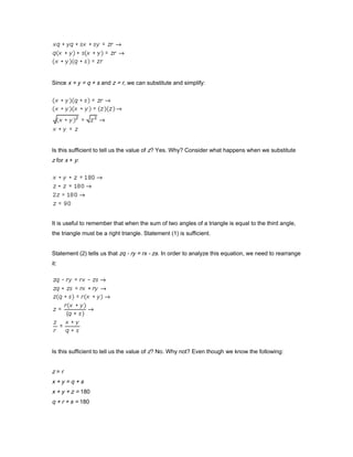 Since x + y = q + s and z = r, we can substitute and simplify:
Is this sufficient to tell us the value of z? Yes. Why? Consider what happens when we substitute
z for x + y:
It is useful to remember that when the sum of two angles of a triangle is equal to the third angle,
the triangle must be a right triangle. Statement (1) is sufficient.
Statement (2) tells us that zq - ry = rx - zs. In order to analyze this equation, we need to rearrange
it:
Is this sufficient to tell us the value of z? No. Why not? Even though we know the following:
z = r
x + y = q + s
x + y + z = 180
q + r + s = 180
 