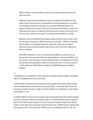 ABCD. Therefore, it does not allow us to solve for its area and relate this area to the
area of the circle.
Statement 2 tells us that the diagonals are equal--thus telling us that ABCD has right
angle corners (The only way for a quadrilateral to have equal diagonals is if its corners
are 90 degrees.) Statement 2 also gives us a numerical relationship between the
diagonal of ABCD and the radius of the circle. If we assume that ABCD is a square, this
relationship would allow us to determine that the area of the square and the area of the
circle are equal. However, once again, we cannot assume that ABCD is a square.
Statement 2 tells us that ABCD has 90 degree angle corners but it does not tell us that
all of its sides are equal; thus, ABCD could also be a rectangle. If ABCD is a rectangle
then its length is not necessarily equal to its width which means we are unable to
determine its exact area (and thereby relate its area to that of the circle). Statement 2
alone is insufficient.
Given BOTH statements 1 and 2, we are assured that ABCD is a square since only
squares have both equal sides AND equal length diagonals. Knowing that ABCD must
be a square, we can use either numerical relationship given in the statements to confirm
that the area of the quadrilateral is equal to the area of the circle. The correct answer is
C: Both statements TOGETHER are sufficient, but NEITHER statement ALONE is
sufficient.
11.
A parallelogram is a quadrilateral in which both pairs of opposite sides are parallel. The opposite
sides of a parallelogram also have equal length.
(1) SUFFICIENT: We know from the question stem that opposite sides PS and QR are parallel,
while this statement tells us that they also have equal lengths. The opposite sides PQ and RS
must also be parallel and equal in length. This is the definition of a parallelogram, so the answer
to the question is “Yes.”
(2) INSUFFICIENT: We know from the question stem that opposite sides PS and QR are parallel,
but have no information about their respective lengths. This statement tells us that the opposite
sides PQ and RS are equal in length, but we don’t know their respective angles; they might be
parallel, or they might not be. According to the information given, PQRS could be a trapezoid with
PS not equal to QR. On the other hand, PQRS could be a parallelogram with PS = QR. The
 
