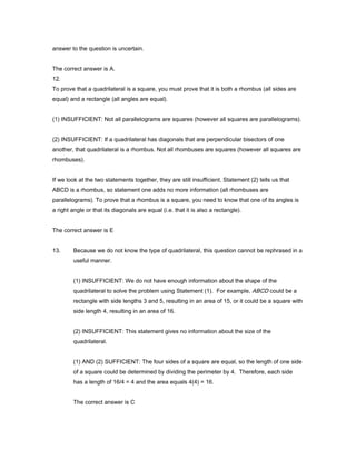 answer to the question is uncertain.
The correct answer is A.
12.
To prove that a quadrilateral is a square, you must prove that it is both a rhombus (all sides are
equal) and a rectangle (all angles are equal).
(1) INSUFFICIENT: Not all parallelograms are squares (however all squares are parallelograms).
(2) INSUFFICIENT: If a quadrilateral has diagonals that are perpendicular bisectors of one
another, that quadrilateral is a rhombus. Not all rhombuses are squares (however all squares are
rhombuses).
If we look at the two statements together, they are still insufficient. Statement (2) tells us that
ABCD is a rhombus, so statement one adds no more information (all rhombuses are
parallelograms). To prove that a rhombus is a square, you need to know that one of its angles is
a right angle or that its diagonals are equal (i.e. that it is also a rectangle).
The correct answer is E
13. Because we do not know the type of quadrilateral, this question cannot be rephrased in a
useful manner.
(1) INSUFFICIENT: We do not have enough information about the shape of the
quadrilateral to solve the problem using Statement (1). For example, ABCD could be a
rectangle with side lengths 3 and 5, resulting in an area of 15, or it could be a square with
side length 4, resulting in an area of 16.
(2) INSUFFICIENT: This statement gives no information about the size of the
quadrilateral.
(1) AND (2) SUFFICIENT: The four sides of a square are equal, so the length of one side
of a square could be determined by dividing the perimeter by 4. Therefore, each side
has a length of 16/4 = 4 and the area equals 4(4) = 16.
The correct answer is C
 