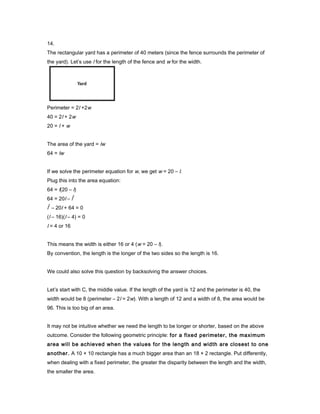 14.
The rectangular yard has a perimeter of 40 meters (since the fence surrounds the perimeter of
the yard). Let’s use l for the length of the fence and w for the width.
Perimeter = 2l +2w
40 = 2l + 2w
20 = l + w
The area of the yard = lw
64 = lw
If we solve the perimeter equation for w, we get w = 20 – l.
Plug this into the area equation:
64 = l(20 – l)
64 = 20l – l
2
l
2
– 20l + 64 = 0
(l – 16)(l – 4) = 0
l = 4 or 16
This means the width is either 16 or 4 (w = 20 – l).
By convention, the length is the longer of the two sides so the length is 16.
We could also solve this question by backsolving the answer choices.
Let’s start with C, the middle value. If the length of the yard is 12 and the perimeter is 40, the
width would be 8 (perimeter – 2l = 2w). With a length of 12 and a width of 8, the area would be
96. This is too big of an area.
It may not be intuitive whether we need the length to be longer or shorter, based on the above
outcome. Consider the following geometric principle: for a fixed perimeter, the maximum
area will be achieved when the values for the length and width are closest to one
another. A 10 × 10 rectangle has a much bigger area than an 18 × 2 rectangle. Put differently,
when dealing with a fixed perimeter, the greater the disparity between the length and the width,
the smaller the area.
 
