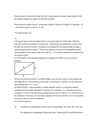 Since we need the area to be smaller than 96, it makes sense to choose a longer length so that
the disparity between the length and width will be greater.
When we get to answer choice E, we see that a length of 16 gives us a width of 4 (perimeter – 2l
= 2w). Now the area is in fact 16 × 4 = 64.
The correct answer is E
15.
If the square has an area of 9 square inches, it must have sides of 3 inches each. Therefore,
sides AD and BC have lengths of 3 inches each. These sides are lengthened to x inches, while
the other two remain at 3 inches. This gives us a rectangle with two opposite sides of length x
and two opposite sides of length 3. Then we are asked by how much the two lengthened sides
were extended. In other words, what is the value of x – 3? In order to answer this, we need to find
the value of x itself.
(1) SUFFICIENT: If the resulting rectangle has a diagonal of 5 inches, we end up with the
following:
We can now see that we have a 3-4-5 right triangle, since we have a leg of 3 and a hypotenuse
(the diagonal) of 5. The missing leg (in this case, x) must equal 4. Therefore, the two sides were
each extended by 4 – 3 = 1 inch.
(2) INSUFFICIENT: It will be possible, no matter what the value of x, to divide the resulting
rectangle into three smaller rectangles of equal size. For example, if x = 4, then the area of the
rectangle is 12 and we can have three rectangles with an area of 4 each. If x = 5, then the area of
the rectangle is 15 and we can have three rectangles with an area of 5 each. So it is not possible
to know the value of x from this statement.
The correct answer is A.
16. A rhombus is a parallelogram with four sides of equal length. Thus, AB = BC = CD = DA.
The diagonals of a parallelogram bisect each other, meaning that AC and BD intersect at
 