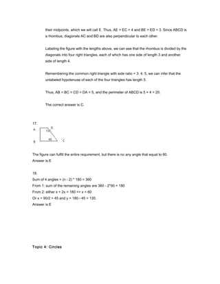 their midpoints, which we will call E. Thus, AE = EC = 4 and BE = ED = 3. Since ABCD is
a rhombus, diagonals AC and BD are also perpendicular to each other.
Labeling the figure with the lengths above, we can see that the rhombus is divided by the
diagonals into four right triangles, each of which has one side of length 3 and another
side of length 4.
Remembering the common right triangle with side ratio = 3: 4: 5, we can infer that the
unlabeled hypotenuse of each of the four triangles has length 5.
Thus, AB = BC = CD = DA = 5, and the perimeter of ABCD is 5 × 4 = 20.
The correct answer is C.
17.
The figure can fulfill the entire requirement, but there is no any angle that equal to 60.
Answer is E
18.
Sum of 4 angles = (n - 2) * 180 = 360
From 1: sum of the remaining angles are 360 - 2*90 = 180
From 2: either x + 2x = 180 => x = 60
Or x = 90/2 = 45 and y = 180 - 45 = 135.
Answer is E
Topic 4: Circles
 