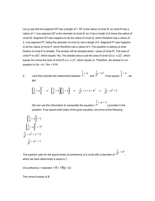 Let us say that line segment RT has a length of 1. RT is the radius of circle R, so circle R has a
radius of 1. Line segment QT is the diameter of circle R, so it has a length of 2 (twice the radius of
circle R). Segment QT also happens to be the radius of circle Q, which therefore has a radius of
2. Line segment PT, being the diameter of circle Q, has a length of 4. Segment PT also happens
to be the radius of circle P, which therefore has a radius of 4. The question is asking us what
fraction of circle P is shaded. The answer will be (shaded area) ÷ (area of circle P). The area of
circle P is π(4)
2
, which equals 16π. The shaded area is just the area of circle Q (i.e. π (2)
2
, which
equals 4π) minus the area of circle R (i.e. π (1)
2
, which equals π). Therefore, the answer to our
question is (4π –π) / 16π = 3/16
2. Let’s first consider the relationship between and . If we square , we
get:
We can use this information to manipulate the equation ( ) provided in the
question. If we square both sides of the given equation, we arrive at the following:
The question asks for the approximate circumference of a circle with a diameter of ,
which we have determined is equal to 7.
Circumference = diameter × = 7 § ≈ 22.
The correct answer is B.
 