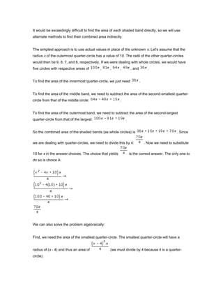 It would be exceedingly difficult to find the area of each shaded band directly, so we will use
alternate methods to find their combined area indirectly.
The simplest approach is to use actual values in place of the unknown x. Let's assume that the
radius x of the outermost quarter-circle has a value of 10. The radii of the other quarter-circles
would then be 9, 8, 7, and 6, respectively. If we were dealing with whole circles, we would have
five circles with respective areas of , , , , and .
To find the area of the innermost quarter-circle, we just need .
To find the area of the middle band, we need to subtract the area of the second-smallest quarter-
circle from that of the middle circle: .
To find the area of the outermost band, we need to subtract the area of the second-largest
quarter-circle from that of the largest: .
So the combined area of the shaded bands (as whole circles) is . Since
we are dealing with quarter-circles, we need to divide this by 4: . Now we need to substitute
10 for x in the answer choices. The choice that yields is the correct answer. The only one to
do so is choice A:
We can also solve the problem algebraically:
First, we need the area of the smallest quarter-circle. The smallest quarter-circle will have a
radius of (x - 4) and thus an area of (we must divide by 4 because it is a quarter-
circle).
 