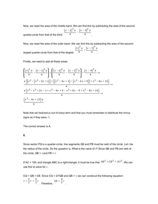 Now, we need the area of the middle band. We can find this by subtracting the area of the second
quarter-circle from that of the third: .
Now, we need the area of the outer band. We can find this by subtracting the area of the second-
largest quarter-circle from that of the largest: .
Finally, we need to add all these areas:
Note that we factored pi out of every term and that you must remember to distribute the minus
signs as if they were -1.
The correct answer is A.
6.
Since sector PQ is a quarter-circle, line segments QB and PB must be radii of the circle. Let r be
the radius of the circle. So the question is, What is the value of r? Since QB and PB are radii of
the circle, QB = r and PB = r.
If AC = 100, and triangle ABC is a right triangle, it must be true that . We can
use this to solve for r.
CQ + QB = CB. Since CQ = 2/7QB and QB = r, we can construct the following equation:
. Therefore, .
 