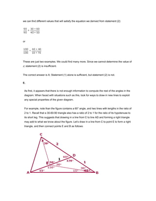 we can find different values that will satisfy the equation we derived from statement (2):
or
These are just two examples. We could find many more. Since we cannot determine the value of
z, statement (2) is insufficient.
The correct answer is A: Statement (1) alone is sufficient, but statement (2) is not.
6.
As first, it appears that there is not enough information to compute the rest of the angles in the
diagram. When faced with situations such as this, look for ways to draw in new lines to exploit
any special properties of the given diagram.
For example, note than the figure contains a 60° angle, and two lines with lengths in the ratio of
2 to 1. Recall that a 30-60-90 triangle also has a ratio of 2 to 1 for the ratio of its hypotenuse to
its short leg. This suggests that drawing in a line from C to line AD and forming a right triangle
may add to what we know about the figure. Let’s draw in a line from C to point E to form a right
triangle, and then connect points E and B as follows:
 