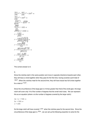 The correct answer is A.
7.
Since the notches start in the same position and move in opposite directions towards each other,
they will trace a circle together when they pass for the first time, having covered a joint total of
. When the notches meet for the second time, they will have traced two full circles together
for a total of .
Since the circumference of the large gear is 4 times greater than that of the small gear, the large
notch will cover only 1/4 of the number of degrees that the small notch does. We can represent
this as an equation (where x is the number of degrees covered by the large notch):
So the large notch will have covered when the notches pass for the second time. Since the
circumference of the large gear is , we can set up the following proportion to solve for the
 