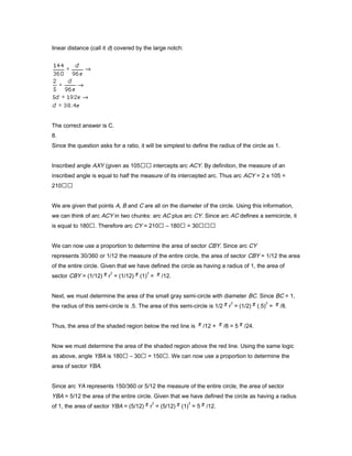 linear distance (call it d) covered by the large notch:
The correct answer is C.
8.
Since the question asks for a ratio, it will be simplest to define the radius of the circle as 1.
Inscribed angle AXY (given as 105 intercepts arc ACY. By definition, the measure of an
inscribed angle is equal to half the measure of its intercepted arc. Thus arc ACY = 2 x 105 =
210
We are given that points A, B and C are all on the diameter of the circle. Using this information,
we can think of arc ACY in two chunks: arc AC plus arc CY. Since arc AC defines a semicircle, it
is equal to 180. Therefore arc CY = 210 – 180 = 30
We can now use a proportion to determine the area of sector CBY. Since arc CY
represents 30/360 or 1/12 the measure of the entire circle, the area of sector CBY = 1/12 the area
of the entire circle. Given that we have defined the circle as having a radius of 1, the area of
sector CBY = (1/12) r
2
= (1/12) (1)
2
= /12.
Next, we must determine the area of the small gray semi-circle with diameter BC. Since BC = 1,
the radius of this semi-circle is .5. The area of this semi-circle is 1/2 r
2
= (1/2) (.5)
2
= /8.
Thus, the area of the shaded region below the red line is /12 + /8 = 5 /24.
Now we must determine the area of the shaded region above the red line. Using the same logic
as above, angle YBA is 180 – 30 = 150. We can now use a proportion to determine the
area of sector YBA.
Since arc YA represents 150/360 or 5/12 the measure of the entire circle, the area of sector
YBA = 5/12 the area of the entire circle. Given that we have defined the circle as having a radius
of 1, the area of sector YBA = (5/12) r
2
= (5/12) (1)
2
= 5 /12.
 