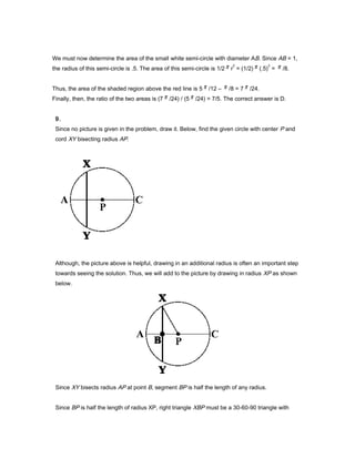 We must now determine the area of the small white semi-circle with diameter AB. Since AB = 1,
the radius of this semi-circle is .5. The area of this semi-circle is 1/2 r
2
= (1/2) (.5)
2
= /8.
Thus, the area of the shaded region above the red line is 5 /12 – /8 = 7 /24.
Finally, then, the ratio of the two areas is (7 /24) / (5 /24) = 7/5. The correct answer is D.
9.
Since no picture is given in the problem, draw it. Below, find the given circle with center P and
cord XY bisecting radius AP.
Although, the picture above is helpful, drawing in an additional radius is often an important step
towards seeing the solution. Thus, we will add to the picture by drawing in radius XP as shown
below.
Since XY bisects radius AP at point B, segment BP is half the length of any radius.
Since BP is half the length of radius XP, right triangle XBP must be a 30-60-90 triangle with
 