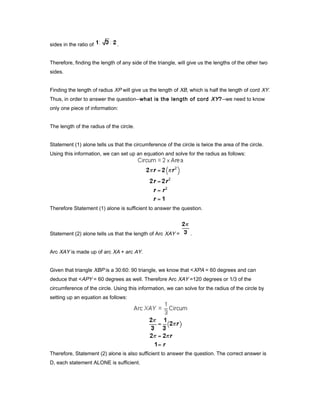 sides in the ratio of .
Therefore, finding the length of any side of the triangle, will give us the lengths of the other two
sides.
Finding the length of radius XP will give us the length of XB, which is half the length of cord XY.
Thus, in order to answer the question--what is the length of cord XY?--we need to know
only one piece of information:
The length of the radius of the circle.
Statement (1) alone tells us that the circumference of the circle is twice the area of the circle.
Using this information, we can set up an equation and solve for the radius as follows:
Therefore Statement (1) alone is sufficient to answer the question.
Statement (2) alone tells us that the length of Arc XAY = .
Arc XAY is made up of arc XA + arc AY.
Given that triangle XBP is a 30:60: 90 triangle, we know that <XPA = 60 degrees and can
deduce that <APY = 60 degrees as well. Therefore Arc XAY =120 degrees or 1/3 of the
circumference of the circle. Using this information, we can solve for the radius of the circle by
setting up an equation as follows:
Therefore, Statement (2) alone is also sufficient to answer the question. The correct answer is
D, each statement ALONE is sufficient.
 