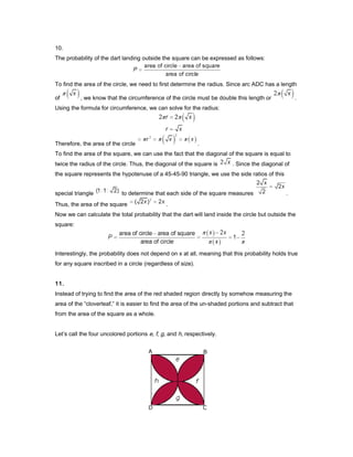10.
The probability of the dart landing outside the square can be expressed as follows:
To find the area of the circle, we need to first determine the radius. Since arc ADC has a length
of , we know that the circumference of the circle must be double this length or .
Using the formula for circumference, we can solve for the radius:
Therefore, the area of the circle .
To find the area of the square, we can use the fact that the diagonal of the square is equal to
twice the radius of the circle. Thus, the diagonal of the square is . Since the diagonal of
the square represents the hypotenuse of a 45-45-90 triangle, we use the side ratios of this
special triangle to determine that each side of the square measures .
Thus, the area of the square .
Now we can calculate the total probability that the dart will land inside the circle but outside the
square:
Interestingly, the probability does not depend on x at all, meaning that this probability holds true
for any square inscribed in a circle (regardless of size).
11.
Instead of trying to find the area of the red shaded region directly by somehow measuring the
area of the “cloverleaf,” it is easier to find the area of the un-shaded portions and subtract that
from the area of the square as a whole.
Let’s call the four uncolored portions e, f, g, and h, respectively.
 