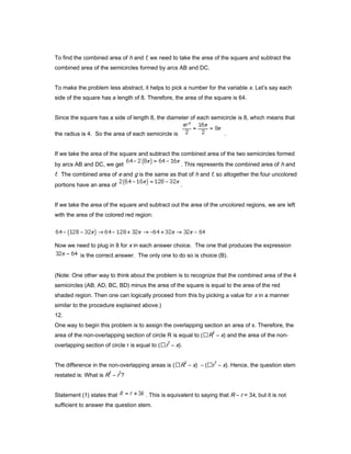 To find the combined area of h and f, we need to take the area of the square and subtract the
combined area of the semicircles formed by arcs AB and DC.
To make the problem less abstract, it helps to pick a number for the variable x. Let’s say each
side of the square has a length of 8. Therefore, the area of the square is 64.
Since the square has a side of length 8, the diameter of each semicircle is 8, which means that
the radius is 4. So the area of each semicircle is .
If we take the area of the square and subtract the combined area of the two semicircles formed
by arcs AB and DC, we get . This represents the combined area of h and
f. The combined area of e and g is the same as that of h and f, so altogether the four uncolored
portions have an area of .
If we take the area of the square and subtract out the area of the uncolored regions, we are left
with the area of the colored red region:
Now we need to plug in 8 for x in each answer choice. The one that produces the expression
is the correct answer. The only one to do so is choice (B).
(Note: One other way to think about the problem is to recognize that the combined area of the 4
semicircles (AB, AD, BC, BD) minus the area of the square is equal to the area of the red
shaded region. Then one can logically proceed from this by picking a value for x in a manner
similar to the procedure explained above.)
12.
One way to begin this problem is to assign the overlapping section an area of x. Therefore, the
area of the non-overlapping section of circle R is equal to (R
2
– x) and the area of the non-
overlapping section of circle r is equal to (r
2
– x).
The difference in the non-overlapping areas is (R
2
– x) – (r
2
– x). Hence, the question stem
restated is: What is R
2
– r
2
?
Statement (1) states that . This is equivalent to saying that R – r = 3k, but it is not
sufficient to answer the question stem.
 