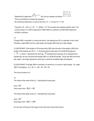 Statement (2) states that . This can be rewritten as follows:
This is not sufficient to answer the question.
By combining statements (1) and (2) we have, R – r = 3k and R + r = 6/k.
Therefore, (R – r)(R + r) = R
2
– r
2
= 3k(6/k) = 18. This answers the restated question stem. The
correct answer is C: BOTH statements TOGETHER are sufficient, but NEITHER statement
ALONE is sufficient.
13.
Triangle DBC is inscribed in a semicircle (that is, the hypotenuse CD is a diameter of the circle).
Therefore, angle DBC must be a right angle and triangle DBC must be a right triangle.
(1) SUFFICIENT: If the length of CD is twice that of BD, then the ratio of the length of BD to the
length of the hypotenuse CD is 1 : 2. Knowing that the side ratios of a 30-60-90 triangle are
1 : : 2, where 1 represents the short leg, represents the long leg, and 2 represents the
hypotenuse, we can conclude that triangle DBC is a 30-60-90 triangle. Since side BD is the short
leg, angle x, the angle opposite the short leg, must be the smallest angle (30 degrees).
(2) SUFFICIENT: If triangle DBC is inscribed in a semicircle, it must be a right triangle. So, angle
DBC is 90 degrees. If y = 60, x = 180 – 90 – 60 = 30.
The correct answer is D
14.
The radius of the small circle is 2. Calculating the area gives:
Area = r
2
Area small circle = (2)
2
= 4
The radius of the large circle is 5. Calculating the area gives:
Area = r
2
Area large circle = (5)
2
= 25
So, the ratio of the area of the large circle to the area of the small circle is:
 