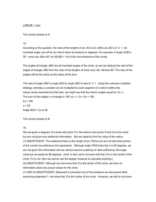25 /4 = 25/4
The correct answer is A
15.
According to the question, the ratio of the lengths of arc AC to arc AB to arc BC is 6: 2: 1. An
inscribed angle cuts off an arc that is twice its measure in degrees. For example, if angle ACB is
30°, minor arc AB is 60° (or 60/360 = 1/6 of the circumference of the circle).
The angles of triangle ABC are all inscribed angles of the circle, so we can deduce the ratio of the
angles of triangle ABC from the ratio of the lengths of minor arcs AC, AB and BC. The ratio of the
angles will be the same as the ratios of the arcs.
The ratio of angle ABC to angle BCA to angle BAC is also 6: 2: 1. Using the unknown multiplier
strategy, whereby a variable can be multiplied by each segment of a ratio to define the
actual values described by that ratio, we might say that the interior angles equal 6x: 2x: x.
The sum of the angles in a triangle is 180, so x + 2x + 6x = 180.
9x = 180
x = 20
Angle BCA = 2x or 40
The correct answer is B
16.
We are given a diagram of a circle with point O in the interior and points P and Q on the circle,
but are not given any additional information. We are asked to find the value of the radius.
(1) INSUFFICIENT: This statement tells us the length of arc PQ but we are not told what portion
of the overall circumference this represents. Although angle POQ looks like it is 90 degrees, we
are not given this information and we cannot assume anything on data sufficiency; the angle
could just as easily be 89 degrees. (And, in fact, we're not even told that O is in the center of the
circle; if it is not, then we cannot use the degree measure to calculate anything.)
(2) INSUFFICIENT: Although we now know that O is the center of the circle, we have no
information about any actual values for the circle.
(1) AND (2) INSUFFICIENT: Statement 2 corrected one of the problems we discovered while
examining statement 1: we know that O is the center of the circle. However, we still do not know
 