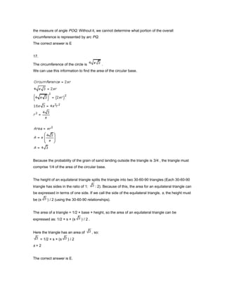 the measure of angle POQ. Without it, we cannot determine what portion of the overall
circumference is represented by arc PQ.
The correct answer is E
17.
The circumference of the circle is .
We can use this information to find the area of the circular base.
Because the probability of the grain of sand landing outside the triangle is 3/4 , the triangle must
comprise 1/4 of the area of the circular base.
The height of an equilateral triangle splits the triangle into two 30-60-90 triangles (Each 30-60-90
triangle has sides in the ratio of 1: : 2). Because of this, the area for an equilateral triangle can
be expressed in terms of one side. If we call the side of the equilateral triangle, s, the height must
be (s ) / 2 (using the 30-60-90 relationships).
The area of a triangle = 1/2 × base × height, so the area of an equilateral triangle can be
expressed as: 1/2 × s × (s ) / 2 .
Here the triangle has an area of , so:
= 1/2 × s × (s ) / 2
s = 2
The correct answer is E.
 