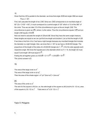18.
Given that line CD is parallel to the diameter, we know that angle DCB and angle CBA are equal.
Thus x = 30°.
First, let's calculate the length of arc CAE. Since arc CAE corresponds to an inscribed angle of
60° (2x = 2×30° = 60°), it must correspond to a central angle of 120° which is 1/3 of the 360° of
the circle. Thus we can take 1/3 of the circumference to give us the arc length CAE. The
circumference is given as 2 r, where r is the radius. Thus the circumference equals 10 and arc
length CAE equals (10/3) .
Now we need to calculate the length of CB and BE. Since they have the same angle measure,
these lengths are equal so we can just find one length and double it. Let us find the length of CB.
If we draw a line from A to C we have a right traingle because any inscribed triangle that includes
the diameter is a right triangle. Also, we know that x = 30° so we have a 30-60-90 triangle. The
proportions of the length of the sides of a 30-60-90 triangle are 1- -2 for the side opposite each
respective angle. We know the hypotenuse is the diameter which is 2*r = 10. So length AC must
equal 5 and length CB must equal 5 .
Putting this all together gives us (10/3) + 2 × 5 = (10/3) + 10
The correct answer is D.
19.
The area of the large circle is πr
2
The area of the large circle is π(r-s)
2
Then the area of the shade region: πr
2
-(πr
2
-2πrs+πs
2
) = 2πrs-πs
2
20.
The area of the circle is πr
2
The wire for the square is 40-2πr, so, the side length of the square is (40-2πr)/4=(10- 1/2 πr), area
of the square is (10- 1/2 πr )
2
Total area is πr
2
+(10- 1/2 π r )
2
Topic 5: Polygons
1.
 