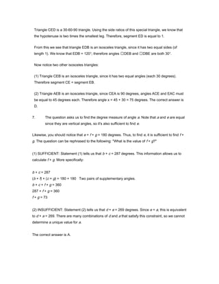Triangle CED is a 30-60-90 triangle. Using the side ratios of this special triangle, we know that
the hypotenuse is two times the smallest leg. Therefore, segment ED is equal to 1.
From this we see that triangle EDB is an isosceles triangle, since it has two equal sides (of
length 1). We know that EDB = 120°; therefore angles DEB and DBE are both 30°.
Now notice two other isosceles triangles:
(1) Triangle CEB is an isosceles triangle, since it has two equal angles (each 30 degrees).
Therefore segment CE = segment EB.
(2) Triangle AEB is an isosceles triangle, since CEA is 90 degrees, angles ACE and EAC must
be equal to 45 degrees each. Therefore angle x = 45 + 30 = 75 degrees. The correct answer is
D.
7. The question asks us to find the degree measure of angle a. Note that a and e are equal
since they are vertical angles, so it's also sufficient to find e.
Likewise, you should notice that e + f + g = 180 degrees. Thus, to find e, it is sufficient to find f +
g. The question can be rephrased to the following: "What is the value of f + g?"
(1) SUFFICIENT: Statement (1) tells us that b + c = 287 degrees. This information allows us to
calculate f + g. More specifically:
b + c = 287
(b + f) + (c + g) = 180 + 180 Two pairs of supplementary angles.
b + c + f + g = 360
287 + f + g = 360
f + g = 73
(2) INSUFFICIENT: Statement (2) tells us that d + e = 269 degrees. Since e = a, this is equivalent
to d + a = 269. There are many combinations of d and a that satisfy this constraint, so we cannot
determine a unique value for a.
The correct answer is A.
 