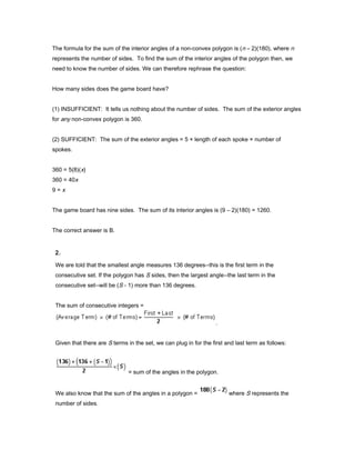 The formula for the sum of the interior angles of a non-convex polygon is (n – 2)(180), where n
represents the number of sides. To find the sum of the interior angles of the polygon then, we
need to know the number of sides. We can therefore rephrase the question:
How many sides does the game board have?
(1) INSUFFICIENT: It tells us nothing about the number of sides. The sum of the exterior angles
for any non-convex polygon is 360.
(2) SUFFICIENT: The sum of the exterior angles = 5 × length of each spoke × number of
spokes.
360 = 5(8)(x)
360 = 40x
9 = x
The game board has nine sides. The sum of its interior angles is (9 – 2)(180) = 1260.
The correct answer is B.
2.
We are told that the smallest angle measures 136 degrees--this is the first term in the
consecutive set. If the polygon has S sides, then the largest angle--the last term in the
consecutive set--will be (S - 1) more than 136 degrees.
The sum of consecutive integers =
.
Given that there are S terms in the set, we can plug in for the first and last term as follows:
= sum of the angles in the polygon.
We also know that the sum of the angles in a polygon = where S represents the
number of sides.
 