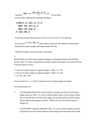 Therefore: . We can solve
for S by cross-multiplying and simplifying as follows:
A look at the answer choices tells you to try (S - 8), (S - 9), or (S - 10) in factoring.
As it turns out , which means S can be 9 or 80. However S cannot be 80
because this creates a polygon with angles greater than 180.
Therefore S equals 9; there are 9 sides in the polygon.
3.
Recall that the sum of the interior angles of a polygon is computed according to the following
formula: 180(n – 2), where n represents the number of sides in the polygon. Let's use this formula
to find the values of x and y:
x = the sum of interior angles of a regular hexagon = 180(6 – 2) = 720
y = the sum of interior angles of a regular pentagon = 180(5 – 2) = 540
x – y = 720 – 540 = 180
Thus, the value of (x – y), i.e.180, is equal to the sum of interior angles of a triangle.
The correct answer is A.
4. The relationship between the number of sides in a polygon and the sum of the interior
angles is given by 180(n – 2) = (sum of interior angles), where n is the number of sides.
Thus, if we know the sum of the interior angles, we can determine the number of sides.
We can rephrase the question as follows: "What is the sum of the interior angles of
Polygon X?"
(1) SUFFICIENT: Using the relationship 180(n – 2) = (sum of interior angles), we could
calculate the sum of the interior angles for all the polygons that have fewer than 9 sides.
 