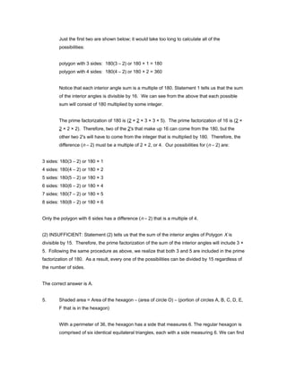 Just the first two are shown below; it would take too long to calculate all of the
possibilities:
polygon with 3 sides: 180(3 – 2) or 180 × 1 = 180
polygon with 4 sides: 180(4 – 2) or 180 × 2 = 360
Notice that each interior angle sum is a multiple of 180. Statement 1 tells us that the sum
of the interior angles is divisible by 16. We can see from the above that each possible
sum will consist of 180 multiplied by some integer.
The prime factorization of 180 is (2 × 2 × 3 × 3 × 5). The prime factorization of 16 is (2 ×
2 × 2 × 2). Therefore, two of the 2's that make up 16 can come from the 180, but the
other two 2's will have to come from the integer that is multiplied by 180. Therefore, the
difference (n – 2) must be a multiple of 2 × 2, or 4. Our possibilities for (n – 2) are:
3 sides: 180(3 – 2) or 180 × 1
4 sides: 180(4 – 2) or 180 × 2
5 sides: 180(5 – 2) or 180 × 3
6 sides: 180(6 – 2) or 180 × 4
7 sides: 180(7 – 2) or 180 × 5
8 sides: 180(8 – 2) or 180 × 6
Only the polygon with 6 sides has a difference (n – 2) that is a multiple of 4.
(2) INSUFFICIENT: Statement (2) tells us that the sum of the interior angles of Polygon X is
divisible by 15. Therefore, the prime factorization of the sum of the interior angles will include 3 ×
5. Following the same procedure as above, we realize that both 3 and 5 are included in the prime
factorization of 180. As a result, every one of the possibilities can be divided by 15 regardless of
the number of sides.
The correct answer is A.
5. Shaded area = Area of the hexagon – (area of circle O) – (portion of circles A, B, C, D, E,
F that is in the hexagon)
With a perimeter of 36, the hexagon has a side that measures 6. The regular hexagon is
comprised of six identical equilateral triangles, each with a side measuring 6. We can find
 