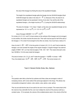 the area of the hexagon by finding the area of the equilateral triangles.
The height of an equilateral triangle splits the triangle into two 30-60-90 triangles (Each
30-60-90 triangle has sides in the ratio of 1: : 2). Because of this, the area for an
equilateral triangle can be expressed in terms of one side. If we call the side of the
equilateral triangle, s, the height must be (s ) / 2 (using the 30-60-90 relationships).
The area of a triangle = 1/2 × base × height, so the area of an equilateral triangle can be
expressed as: 1/2 × s × (s ) / 2 = 1/2 × 6 × (3 ) = 9 .
Area of hexagon ABCDEF = 6 × 9 = 54 .
For circles A, B, C, D, E, and F to have centers on the vertices of the hexagon and to be tangent
to one another, the circles must be the same size. Their radii must be equal to half of the side of
the hexagon, 3. For circle O to be tangent to the other six circles, it too must have a radius of 3.
Area of circle O = r
2
= 9 . To find the portion of circles A, B, C, D, E, and F that is inside the
hexagon, we must consider the angles of the regular hexagon. A regular hexagon has external
angles of 360/6 = 60°, so it has internal angles of 180 – 60 = 120°. This means that each circle
has 120/360 or 1/3 of its area inside the hexagon.
The area of circles A, B, C, D, E, and F inside the hexagon = 1/3(9 ) × 6 circles = 18 .
Thus, the shaded area = 54 – 9 – 18 = 54 – 27 . The correct answer is E.
Topic 6: General Solids (Cube, Box, Sphere)
1.
The question stem tells us that the four spheres and three cubes are arranged in order of
increasing volume, with no two solids of the same type adjacent in the lineup. This allows only
one possible arrangement: sphere, cube, sphere, cube, sphere, cube, sphere.
Then we are told that the ratio of one solid to the next in line is constant. This means that to find
the volume of any solid after the first, one must multiply the volume of the previous solid by a
constant value. If, for example, the volume of the smallest sphere were 2, the volume of the first
 