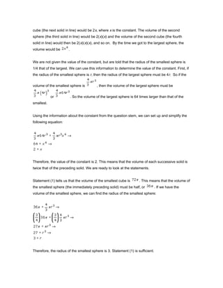 cube (the next solid in line) would be 2x, where x is the constant. The volume of the second
sphere (the third solid in line) would be 2(x)(x) and the volume of the second cube (the fourth
solid in line) would then be 2(x)(x)(x), and so on. By the time we got to the largest sphere, the
volume would be .
We are not given the value of the constant, but are told that the radius of the smallest sphere is
1/4 that of the largest. We can use this information to determine the value of the constant. First, if
the radius of the smallest sphere is r, then the radius of the largest sphere must be 4r. So if the
volume of the smallest sphere is , then the volume of the largest sphere must be
or . So the volume of the largest sphere is 64 times larger than that of the
smallest.
Using the information about the constant from the question stem, we can set up and simplify the
following equation:
Therefore, the value of the constant is 2. This means that the volume of each successive solid is
twice that of the preceding solid. We are ready to look at the statements.
Statement (1) tells us that the volume of the smallest cube is . This means that the volume of
the smallest sphere (the immediately preceding solid) must be half, or . If we have the
volume of the smallest sphere, we can find the radius of the smallest sphere:
Therefore, the radius of the smallest sphere is 3. Statement (1) is sufficient.
 