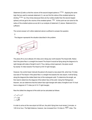 Statement (2) tells us that the volume of the second largest sphere is . Applying the same
logic that we used to evaluate statement (1), we can find the radius of the smallest sphere by
dividing by 2 four times (because there are four solids smaller than the second largest
sphere) until we get to the volume of the smallest sphere: . At this point we can solve for the
radius of the smallest sphere as we did in our analysis of statement (1) above. Statement (2) is
sufficient.
The correct answer is D: either statement alone is sufficient to answer the question.
2.
The diagram represents the situation described in the problem.
The plane (P) is at an altitude of 6 miles and is flying due north towards The Airport (M). Notice
that if the plane flies in a straight line toward The Airport it would be flying along the diagonal of a
right triangle with sides of length 6 and 8. Thus, taking a direct approach, the plane would
fly exactly 10 miles towards The Airport (a 6-8-10 right triangle).
However, the control tower instructs the plane to fly toward a new airport (N), which lies 15 miles
due east of The Airport. If the plane flies in a straight line towards the new airport, it will be flying
along the diagonal (the dotted black line) of the rectangular solid. To determine this length, we
first need to determine the diagonal of the bottom face of the solid. Using the Pythagorean
theorem, we can determine that the bottom face right triangle with sides of lengths 8 and 15 must
have a diagonal of 17 miles (an 8-15-17 right triangle).
Now the dotted line diagonal of the solid can be calculated as follows:
In order to arrive at the new airport at 8:00 am, the pilot’s flying time must remain 3 minutes, or
1/20 of an hour. The flight distance, however, has increased from 10 miles to miles. The
 